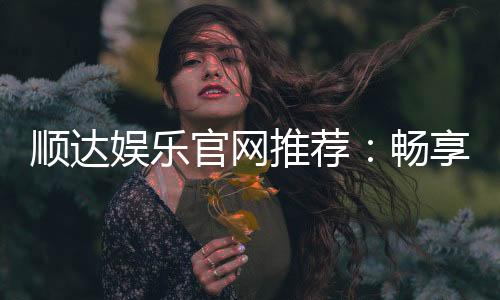 顺达娱乐官网推荐：畅享顶级棋牌电游的尊贵体验