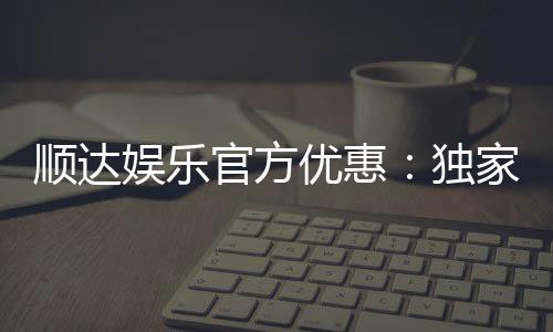 顺达娱乐官方优惠：独家福利与高额返水等你来拿
