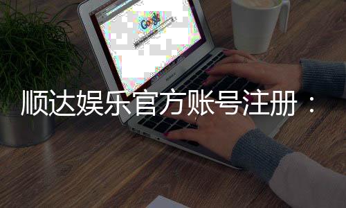 顺达娱乐官方账号注册：新手必看的安全注册流程与技巧