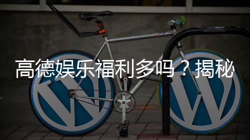 高德娱乐福利多吗？揭秘平台福利活动与玩家真实体验