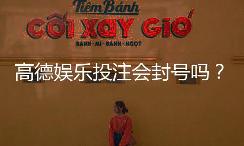 高德娱乐投注会封号吗？揭秘平台风控规则与防封技巧
