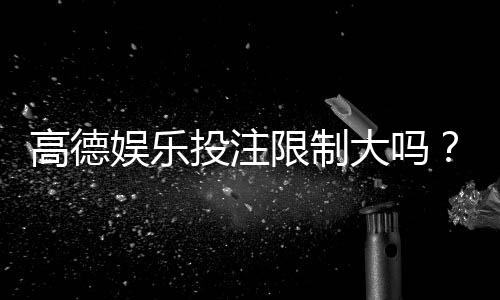高德娱乐投注限制大吗？深度解析平台规则与玩家体验