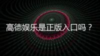 高德娱乐是正版入口吗？资深玩家揭秘平台安全性与游戏体验