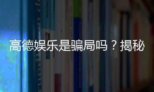 高德娱乐是骗局吗？揭秘其真实性与玩家体验