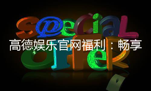 高德娱乐官网福利：畅享独家优惠与豪华礼包