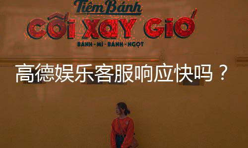 高德娱乐客服响应快吗？实测体验告诉你答案