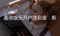 高德娱乐开户送彩金：新手注册即享豪礼首存加赠888彩金