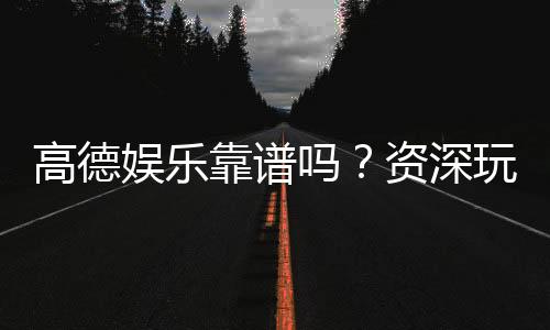 高德娱乐靠谱吗？资深玩家揭秘其真实体验与安全性