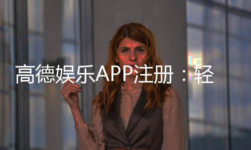 高德娱乐APP注册：轻松三步完成账号开通与首存优惠