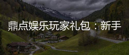 鼎点娱乐玩家礼包：新手必领的超值福利与独家优惠