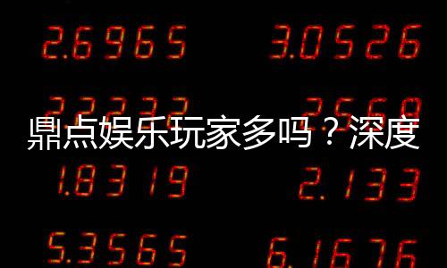 鼎点娱乐玩家多吗？深度解析平台人气与玩家活跃度