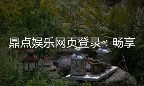 鼎点娱乐网页登录：畅享顶级棋牌与电子游艺的豪华体验