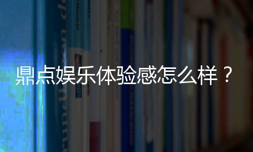 鼎点娱乐体验感怎么样?资深玩家分享真实游戏感受与技巧