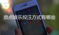 鼎点娱乐投注方式有哪些？详解主流玩法与操作技巧