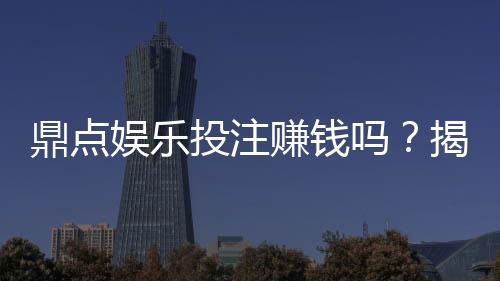 鼎点娱乐投注赚钱吗？揭秘真实盈利模式与实战技巧