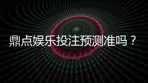 鼎点娱乐投注预测准吗？实测数据与玩家真实体验解析