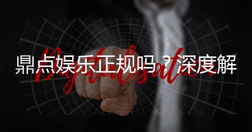 鼎点娱乐正规吗？深度解析平台资质与玩家真实体验