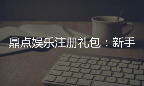 鼎点娱乐注册礼包：新手必领的超值豪礼与技巧分享