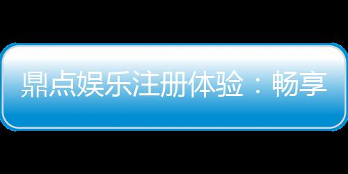 鼎点娱乐注册体验：畅享豪华游戏礼遇与极致投注乐趣