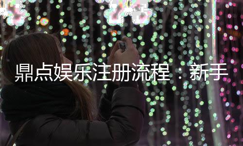 鼎点娱乐注册流程:新手必看的详细步骤与技巧分享