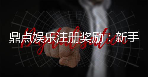 鼎点娱乐注册奖励：新手礼包与首存优惠详解