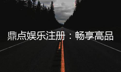 鼎点娱乐注册：畅享高品质棋牌娱乐新体验