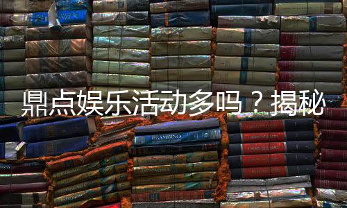 鼎点娱乐活动多吗？揭秘平台特色活动与玩家福利