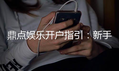 鼎点娱乐开户指引：新手必看的快速注册与首存攻略