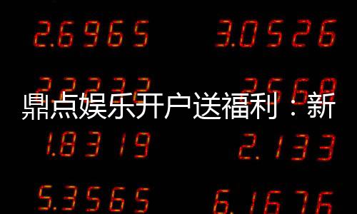 鼎点娱乐开户送福利：新会员专享豪礼首存即赠888元彩金