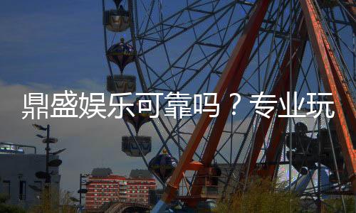 鼎盛娱乐可靠吗？专业玩家经验分享