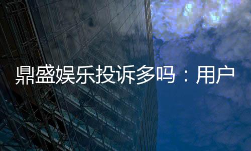 鼎盛娱乐投诉多吗：用户实际经验调查