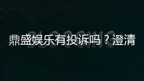 鼎盛娱乐有投诉吗？澄清一下投诉及解决疑虑