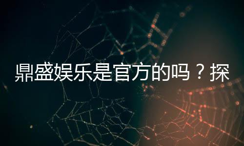 鼎盛娱乐是官方的吗？探寻真相