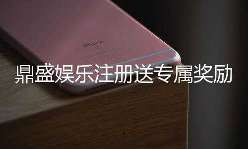 鼎盛娱乐注册送专属奖励：尽享独特游戏体验