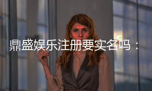 鼎盛娱乐注册要实名吗：详细实名注册指引