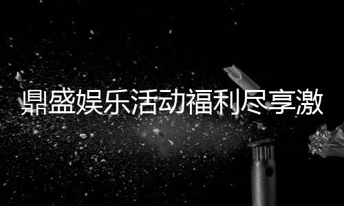 鼎盛娱乐活动福利尽享激情游戏乐趣!
