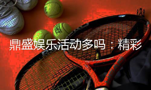 鼎盛娱乐活动多吗：精彩纷呈尽在其中