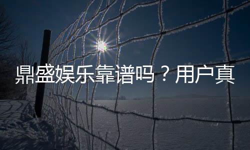 鼎盛娱乐靠谱吗？用户真实评价揭秘