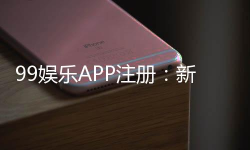 99娱乐APP注册:新手必看的高效注册流程与福利解析