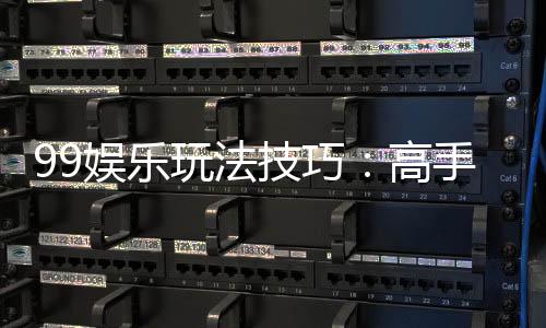 99娱乐玩法技巧：高手必备的实战秘籍与赢钱策略