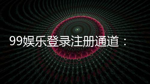 99娱乐登录注册通道：快速注册指南与独家优惠一览