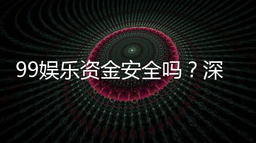 99娱乐资金安全吗?深度解析平台保障措施与玩家实测反馈