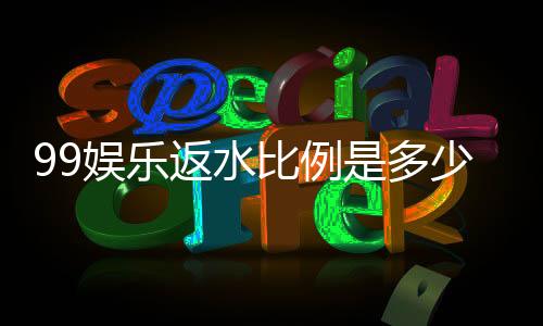99娱乐返水比例是多少？资深玩家揭秘高返水技巧与最新政策