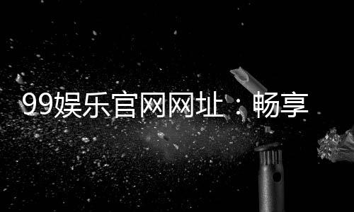 99娱乐官网网址：畅享顶级棋牌电游的尊贵体验