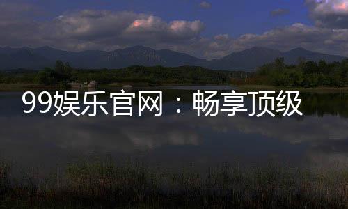 99娱乐官网:畅享顶级棋牌电游的尊贵体验
