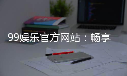 99娱乐官方网站：畅享顶级棋牌电游的尊贵体验