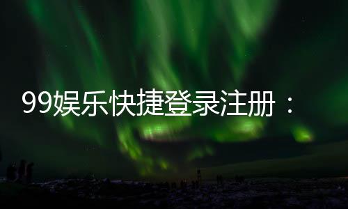 99娱乐快捷登录注册：轻松三步完成账号注册畅玩全站游戏