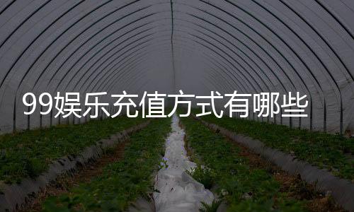 99娱乐充值方式有哪些？详解最新存款渠道与优惠活动