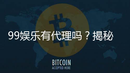 99娱乐有代理吗？揭秘代理加盟条件与流程