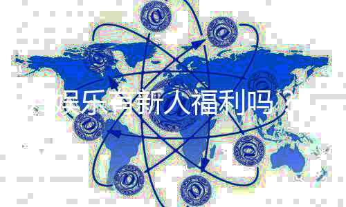 99娱乐有新人福利吗？独家揭秘新会员注册礼包与首存优惠